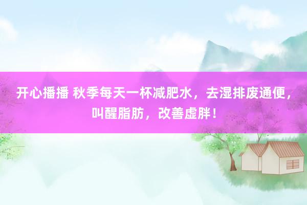 开心播播 秋季每天一杯减肥水，去湿排废通便，叫醒脂肪，改善虚胖！