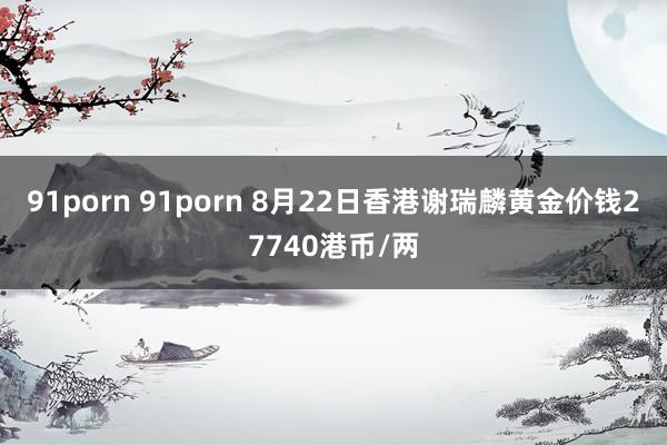91porn 91porn 8月22日香港谢瑞麟黄金价钱27740港币/两