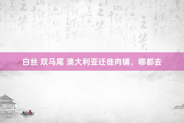 白丝 双马尾 澳大利亚迁徙肉铺，哪都去
