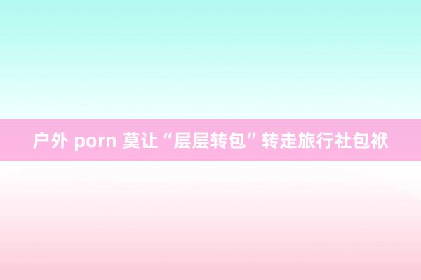 户外 porn 莫让“层层转包”转走旅行社包袱