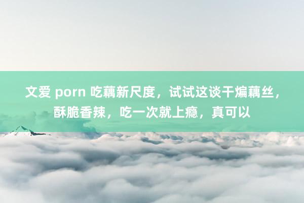 文爱 porn 吃藕新尺度，试试这谈干煸藕丝，酥脆香辣，吃一次就上瘾，真可以