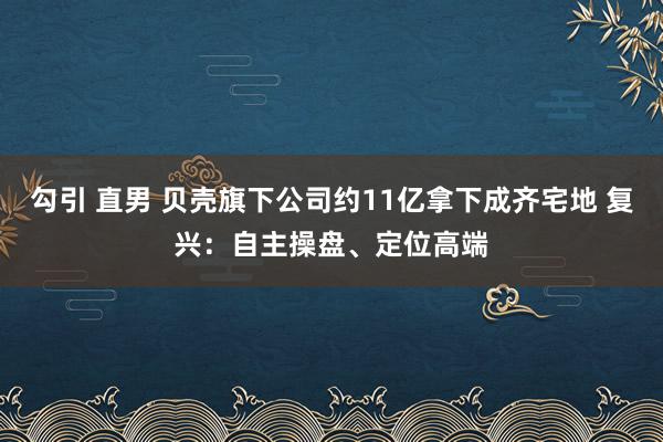 勾引 直男 贝壳旗下公司约11亿拿下成齐宅地 复兴：自主操盘、定位高端