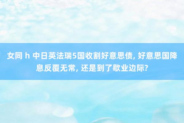 女同 h 中日英法瑞5国收割好意思债， 好意思国降息反覆无常， 还是到了歇业边际?