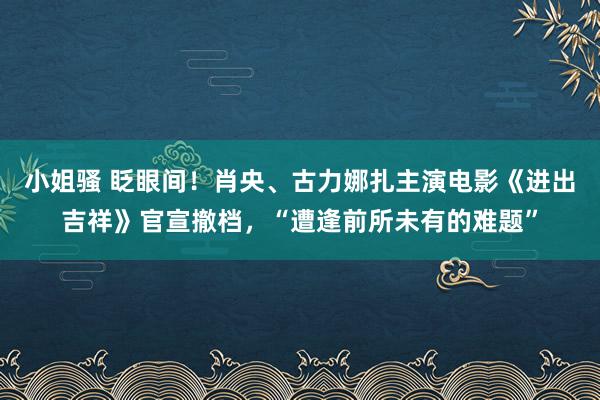 小姐骚 眨眼间！肖央、古力娜扎主演电影《进出吉祥》官宣撤档，“遭逢前所未有的难题”