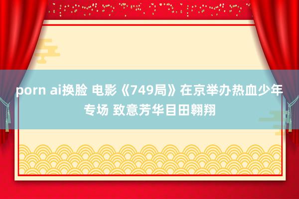 porn ai换脸 电影《749局》在京举办热血少年专场 致意芳华目田翱翔