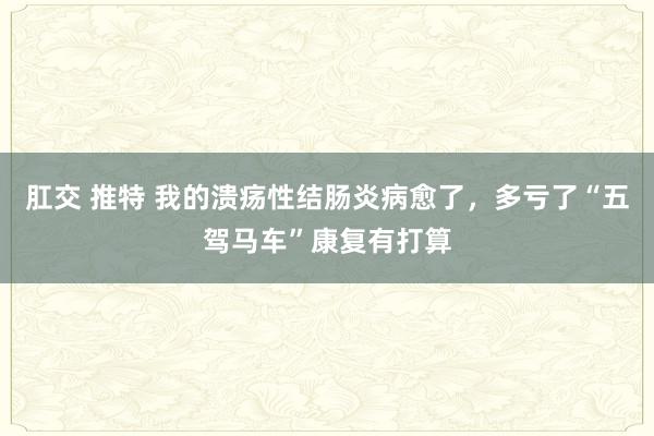 肛交 推特 我的溃疡性结肠炎病愈了,多亏了“五驾马车”康复有打算