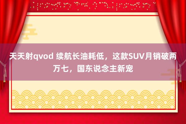 天天射qvod 续航长油耗低，这款SUV月销破两万七，国东说念主新宠