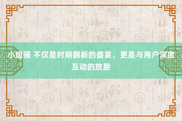 小姐骚 不仅是时期翻新的盛宴，更是与用户深度互动的放胆