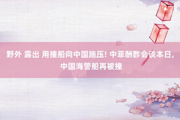 野外 露出 用撞船向中国施压! 中菲酬酢会谈本日， 中国海警船再被撞