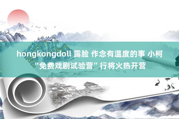hongkongdoll 露脸 作念有温度的事 小柯“免费戏剧试验营”行将火热开营