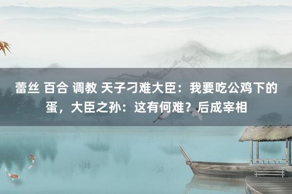 蕾丝 百合 调教 天子刁难大臣：我要吃公鸡下的蛋，大臣之孙：这有何难？后成宰相