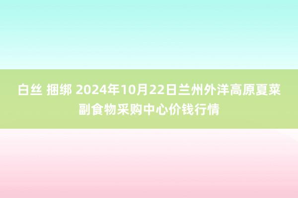 白丝 捆绑 2024年10月22日兰州外洋高原夏菜副食物采购中心价钱行情