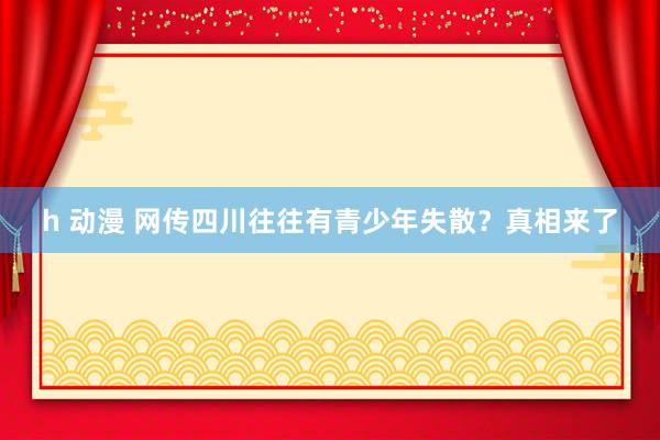 h 动漫 网传四川往往有青少年失散？真相来了