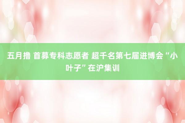 五月撸 首募专科志愿者 超千名第七届进博会“小叶子”在沪集训