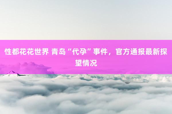 性都花花世界 青岛“代孕”事件，官方通报最新探望情况