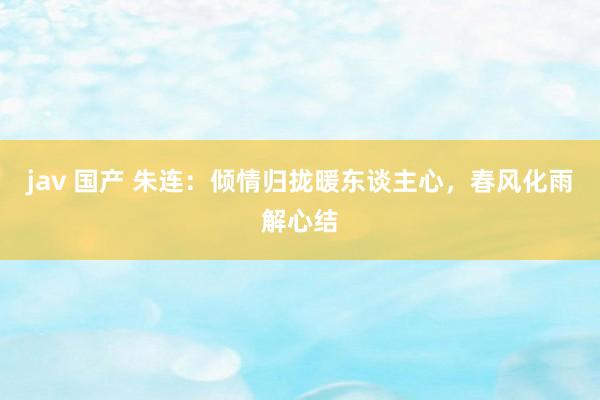 jav 国产 朱连：倾情归拢暖东谈主心，春风化雨解心结