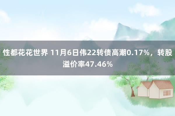 性都花花世界 11月6日伟22转债高潮0.17%,转股溢价率47.46%