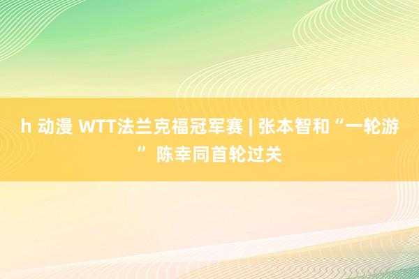 h 动漫 WTT法兰克福冠军赛 | 张本智和“一轮游” 陈幸同首轮过关