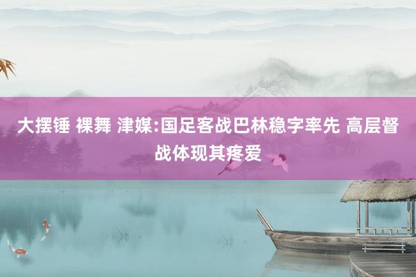 大摆锤 裸舞 津媒:国足客战巴林稳字率先 高层督战体现其疼爱