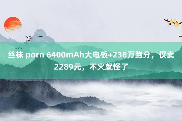 丝袜 porn 6400mAh大电板+238万跑分，仅卖2289元，不火就怪了