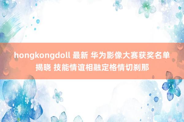 hongkongdoll 最新 华为影像大赛获奖名单揭晓 技能情谊相融定格情切刹那