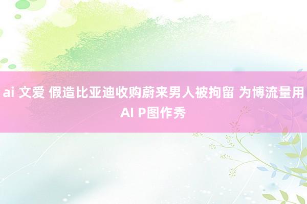 ai 文爱 假造比亚迪收购蔚来男人被拘留 为博流量用AI P图作秀