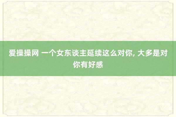 爱操操网 一个女东谈主延续这么对你， 大多是对你有好感