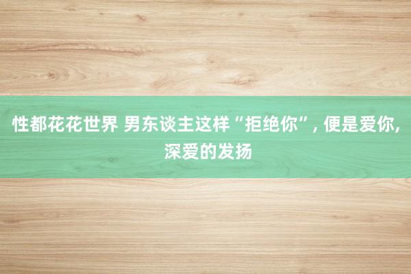 性都花花世界 男东谈主这样“拒绝你”， 便是爱你， 深爱的发扬