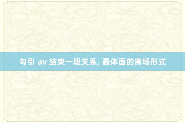 勾引 av 结束一段关系， 最体面的离场形式