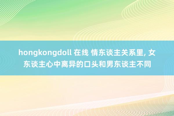 hongkongdoll 在线 情东谈主关系里， 女东谈主心中离异的口头和男东谈主不同
