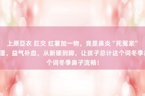 上原亞衣 肛交 红薯加一物，竟是鼻炎“死冤家”，驱寒化湿、益气补血，从新暖到脚，让孩子总计这个词冬季鼻子流畅！