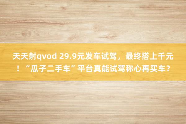 天天射qvod 29.9元发车试驾，最终搭上千元！“瓜子二手车”平台真能试驾称心再买车？