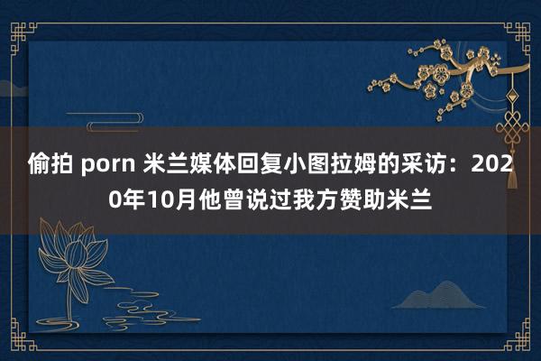 偷拍 porn 米兰媒体回复小图拉姆的采访：2020年10月他曾说过我方赞助米兰