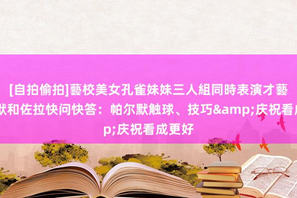 [自拍偷拍]藝校美女孔雀妹妹三人組同時表演才藝 帕尔默和佐拉快问快答：帕尔默触球、技巧&庆祝看成更好