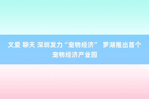 文爱 聊天 深圳发力“宠物经济”  罗湖推出首个宠物经济产业园