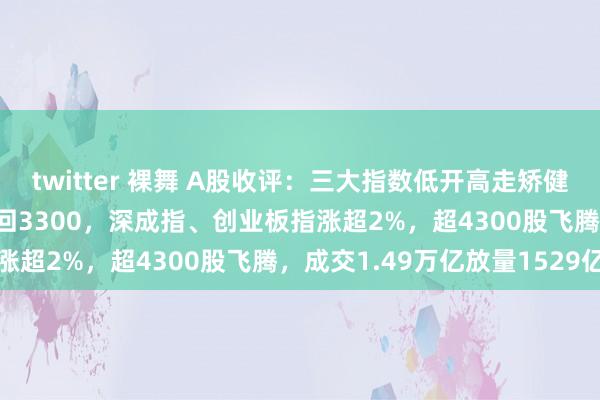 twitter 裸舞 A股收评：三大指数低开高走矫健反弹！沪指涨1.53%重回3300，深成指、创业板指涨超2%，超4300股飞腾，成交1.49万亿放量1529亿
