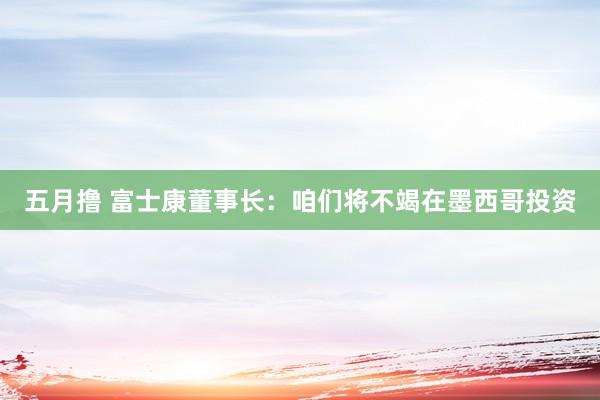 五月撸 富士康董事长：咱们将不竭在墨西哥投资