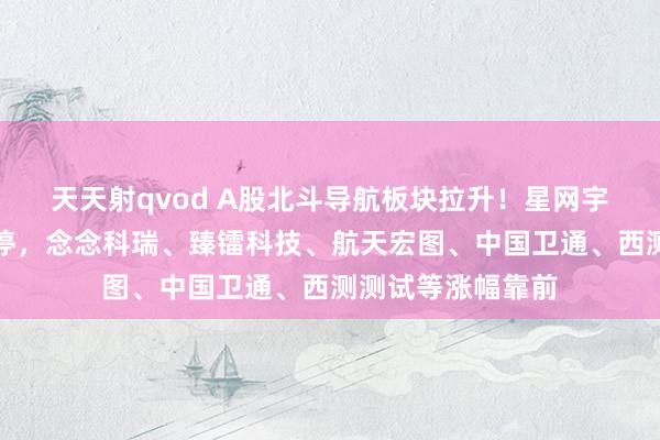 天天射qvod A股北斗导航板块拉升！星网宇达、华如科技涨停，念念科瑞、臻镭科技、航天宏图、中国卫通、西测测试等涨幅靠前
