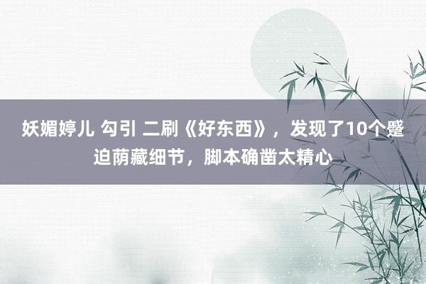妖媚婷儿 勾引 二刷《好东西》，发现了10个蹙迫荫藏细节，脚本确凿太精心