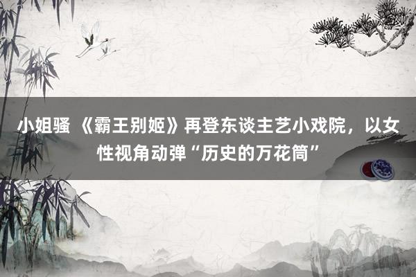 小姐骚 《霸王别姬》再登东谈主艺小戏院，以女性视角动弹“历史的万花筒”