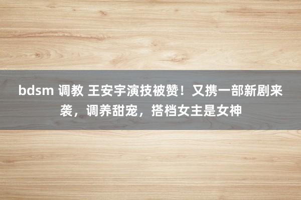 bdsm 调教 王安宇演技被赞！又携一部新剧来袭，调养甜宠，搭档女主是女神