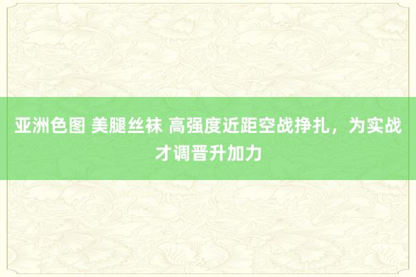 亚洲色图 美腿丝袜 高强度近距空战挣扎，为实战才调晋升加力