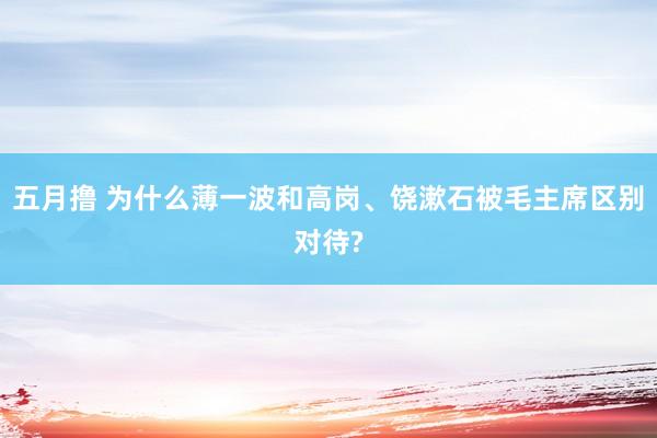 五月撸 为什么薄一波和高岗、饶漱石被毛主席区别对待?