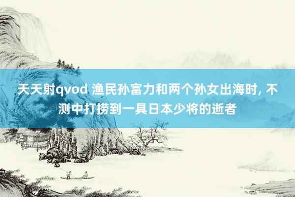 天天射qvod 渔民孙富力和两个孙女出海时， 不测中打捞到一具日本少将的逝者