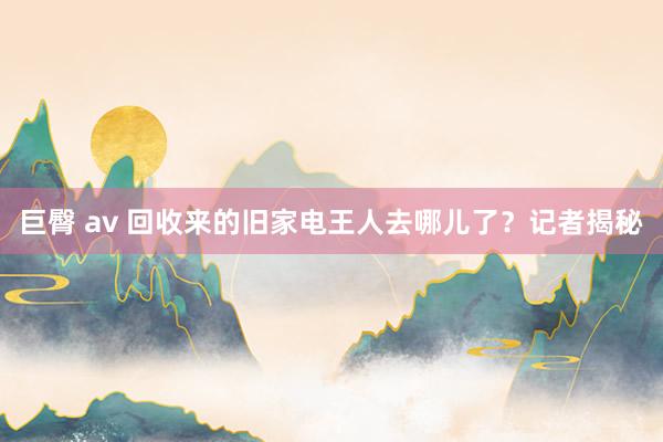 巨臀 av 回收来的旧家电王人去哪儿了？记者揭秘