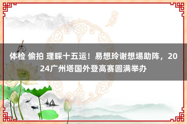 体检 偷拍 理睬十五运！易想玲谢想埸助阵，2024广州塔国外登高赛圆满举办