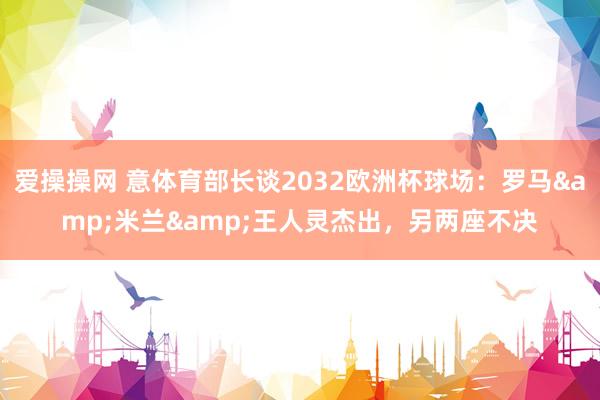 爱操操网 意体育部长谈2032欧洲杯球场：罗马&米兰&王人灵杰出，另两座不决