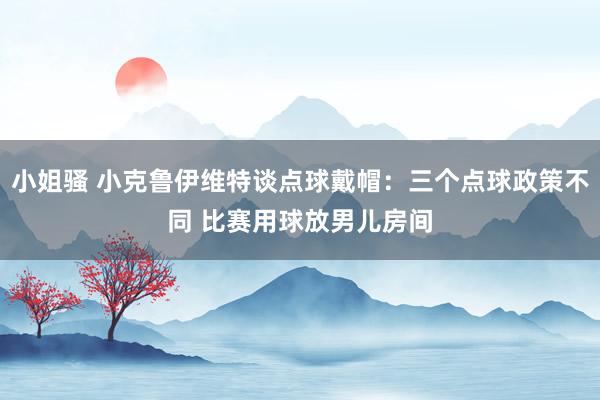 小姐骚 小克鲁伊维特谈点球戴帽：三个点球政策不同 比赛用球放男儿房间