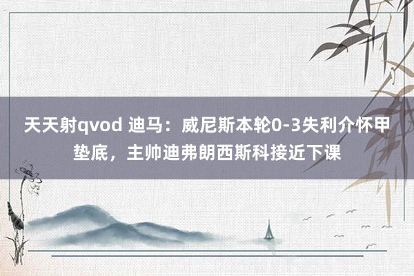 天天射qvod 迪马：威尼斯本轮0-3失利介怀甲垫底，主帅迪弗朗西斯科接近下课