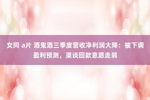 女同 a片 酒鬼酒三季度营收净利润大降：被下调盈利预测，渠谈回款意愿走弱